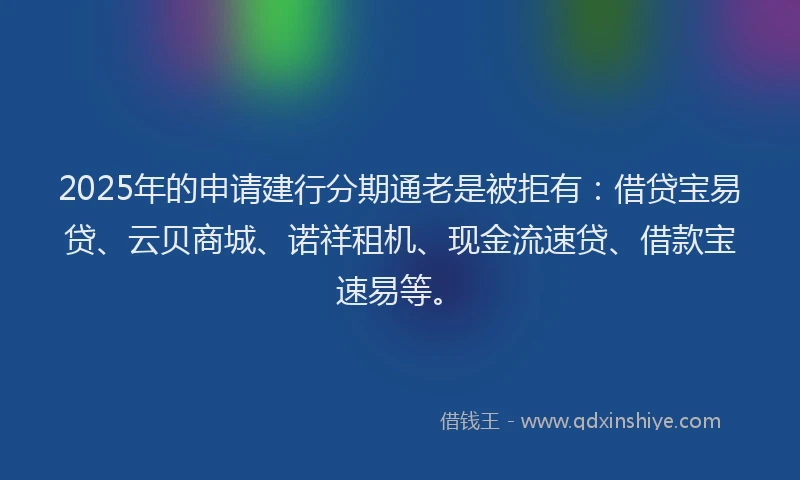 2025年的申请建行分期通老是被拒有：借贷宝易贷、云贝商城、诺祥租机、现金流速贷、借款宝速易等。