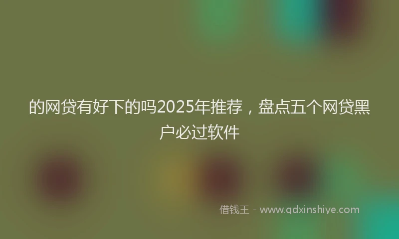 的网贷有好下的吗2025年推荐，盘点五个网贷黑户必过软件
