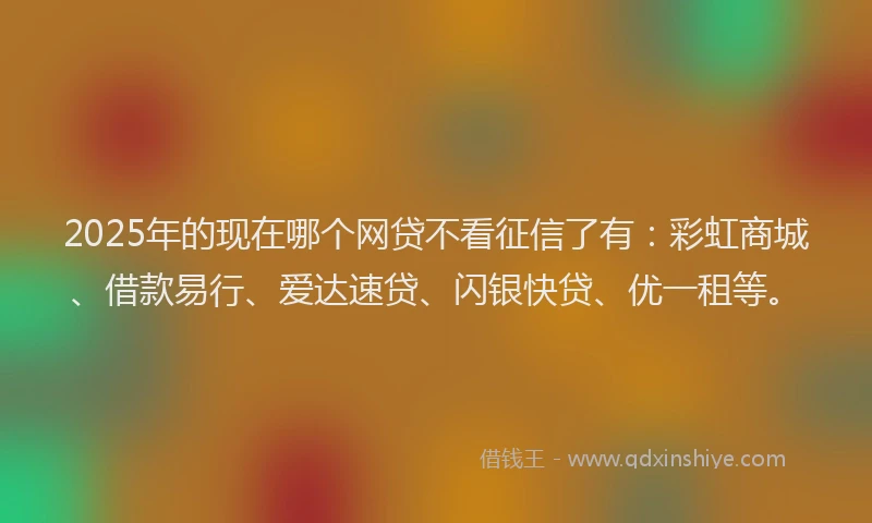 2025年的现在哪个网贷不看征信了有：彩虹商城、借款易行、爱达速贷、闪银快贷、优一租等。