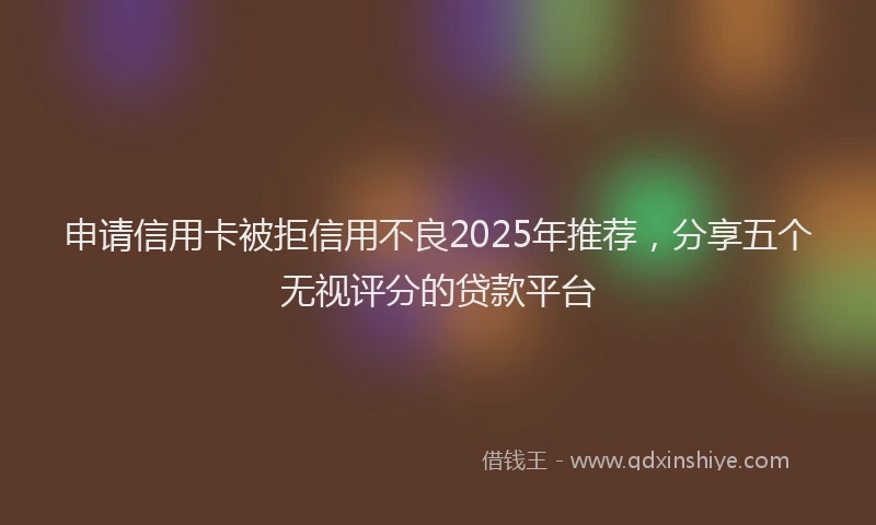 申请信用卡被拒信用不良2025年推荐，分享五个无视评分的贷款平台