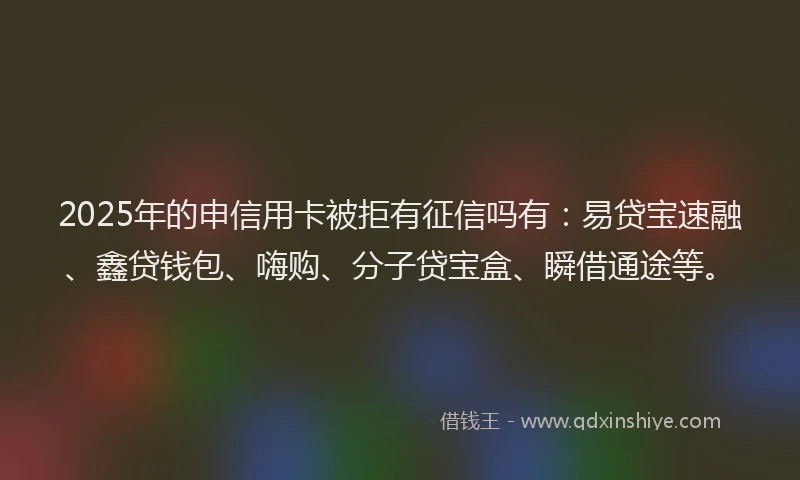 2025年的申信用卡被拒有征信吗有：易贷宝速融、鑫贷钱包、嗨购、分子贷宝盒、瞬借通途等。