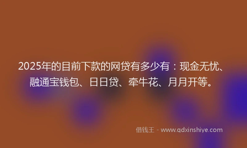 2025年的目前下款的网贷有多少有：现金无忧、融通宝钱包、日日贷、牵牛花、月月开等。