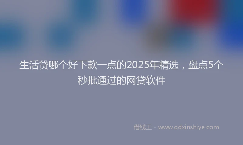 生活贷哪个好下款一点的2025年精选，盘点5个秒批通过的网贷软件