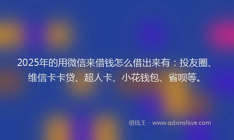 2025年的用微信来借钱怎么借出来有：投友圈、维信卡卡贷、超人卡、小花钱包、省呗等。