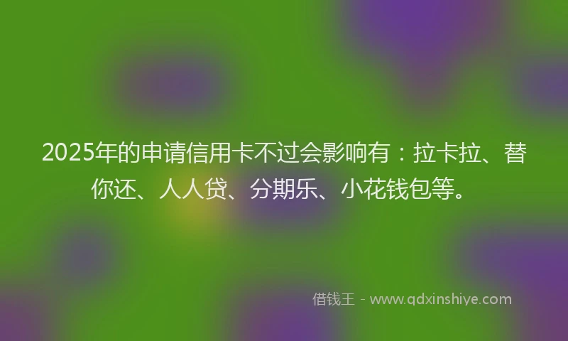 2025年的申请信用卡不过会影响有：拉卡拉、替你还、人人贷、分期乐、小花钱包等。