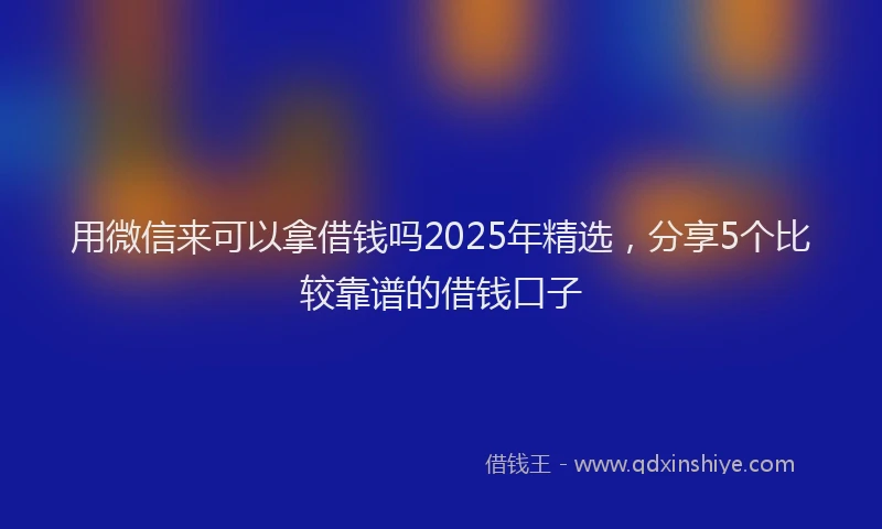 用微信来可以拿借钱吗2025年精选，分享5个比较靠谱的借钱口子