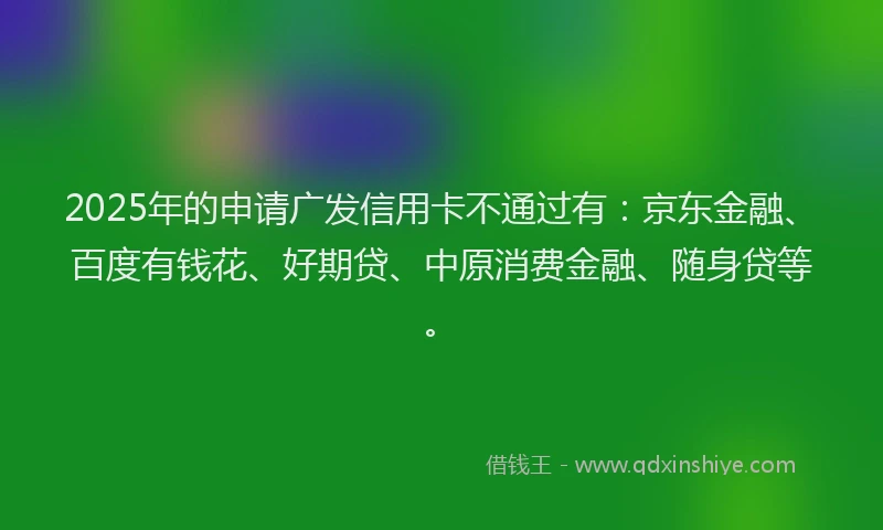 2025年的申请广发信用卡不通过有：京东金融、百度有钱花、好期贷、中原消费金融、随身贷等。