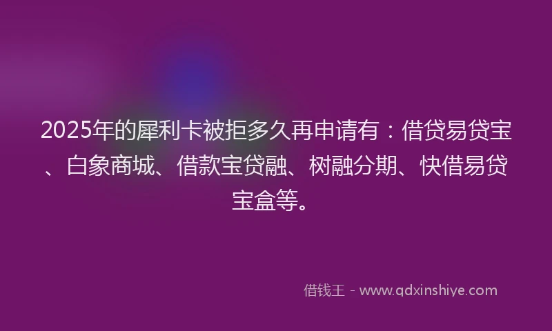2025年的犀利卡被拒多久再申请有：借贷易贷宝、白象商城、借款宝贷融、树融分期、快借易贷宝盒等。