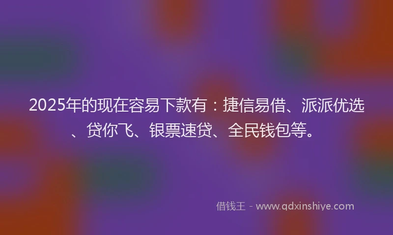 2025年的现在容易下款有：捷信易借、派派优选、贷你飞、银票速贷、全民钱包等。