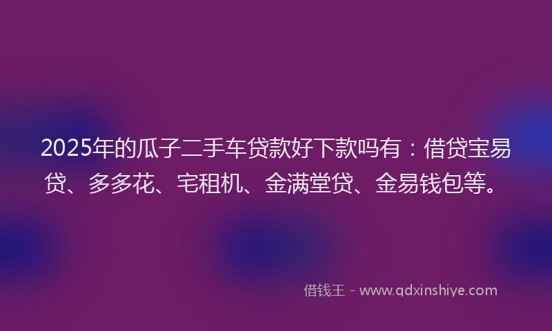 2025年的瓜子二手车贷款好下款吗有：借贷宝易贷、多多花、宅租机、金满堂贷、金易钱包等。