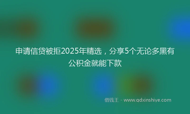 申请信贷被拒2025年精选，分享5个无论多黑有公积金就能下款