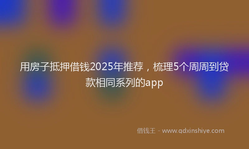 用房子抵押借钱2025年推荐，梳理5个周周到贷款相同系列的app