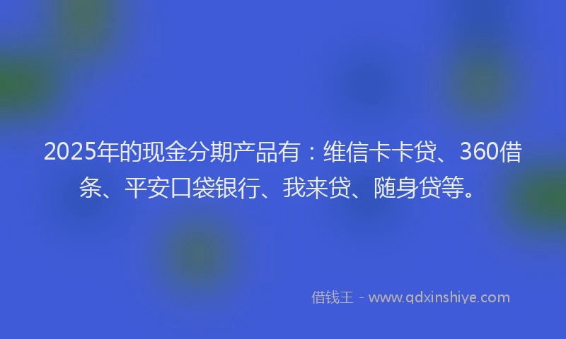 2025年的现金分期产品有：维信卡卡贷、360借条、平安口袋银行、我来贷、随身贷等。