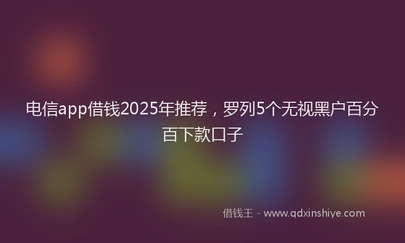 电信app借钱2025年推荐，罗列5个无视黑户百分百下款口子