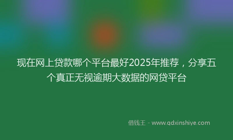 现在网上贷款哪个平台最好2025年推荐，分享五个真正无视逾期大数据的网贷平台