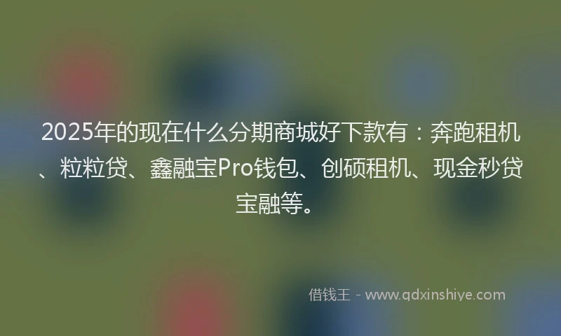 2025年的现在什么分期商城好下款有：奔跑租机、粒粒贷、鑫融宝Pro钱包、创硕租机、现金秒贷宝融等。