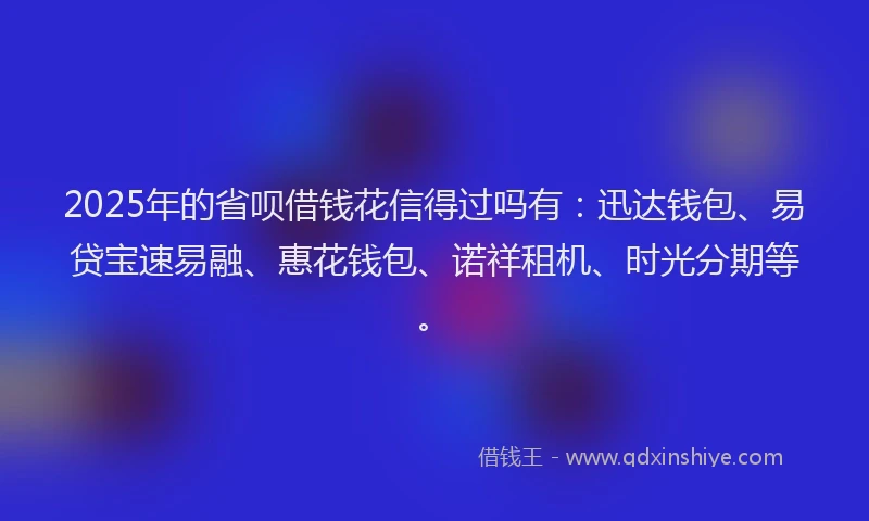 2025年的省呗借钱花信得过吗有：迅达钱包、易贷宝速易融、惠花钱包、诺祥租机、时光分期等。