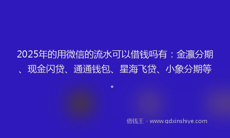 2025年的用微信的流水可以借钱吗有：金瀛分期、现金闪贷、通通钱包、星海飞贷、小象分期等。