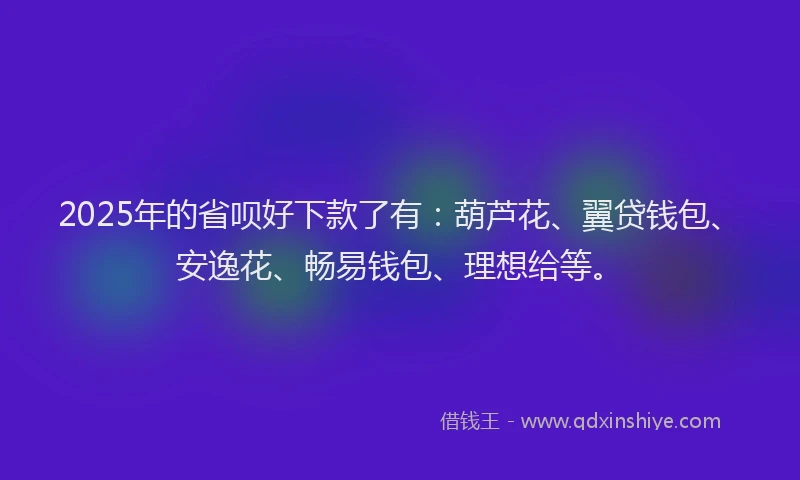 2025年的省呗好下款了有：葫芦花、翼贷钱包、安逸花、畅易钱包、理想给等。