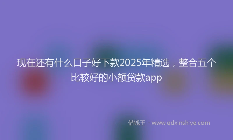 现在还有什么口子好下款2025年精选，整合五个比较好的小额贷款app