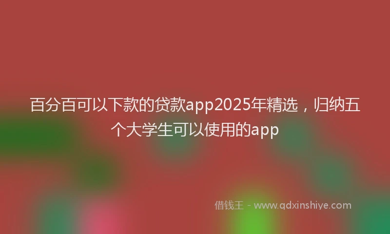百分百可以下款的贷款app2025年精选，归纳五个大学生可以使用的app