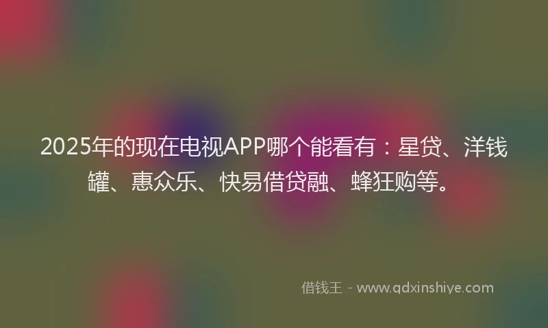 2025年的现在电视APP哪个能看有：星贷、洋钱罐、惠众乐、快易借贷融、蜂狂购等。