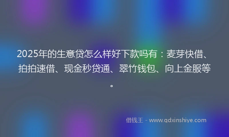 2025年的生意贷怎么样好下款吗有：麦芽快借、拍拍速借、现金秒贷通、翠竹钱包、向上金服等。
