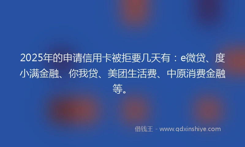 2025年的申请信用卡被拒要几天有：e微贷、度小满金融、你我贷、美团生活费、中原消费金融等。