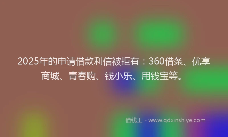 2025年的申请借款利信被拒有：360借条、优享商城、青春购、钱小乐、用钱宝等。