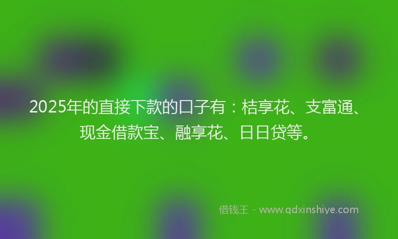 2025年的直接下款的口子有：桔享花、支富通、现金借款宝、融享花、日日贷等。