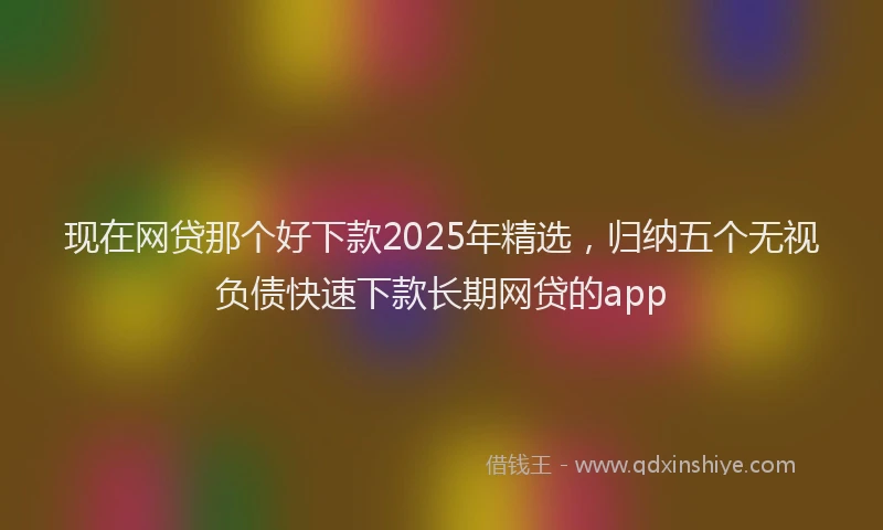 现在网贷那个好下款2025年精选，归纳五个无视负债快速下款长期网贷的app
