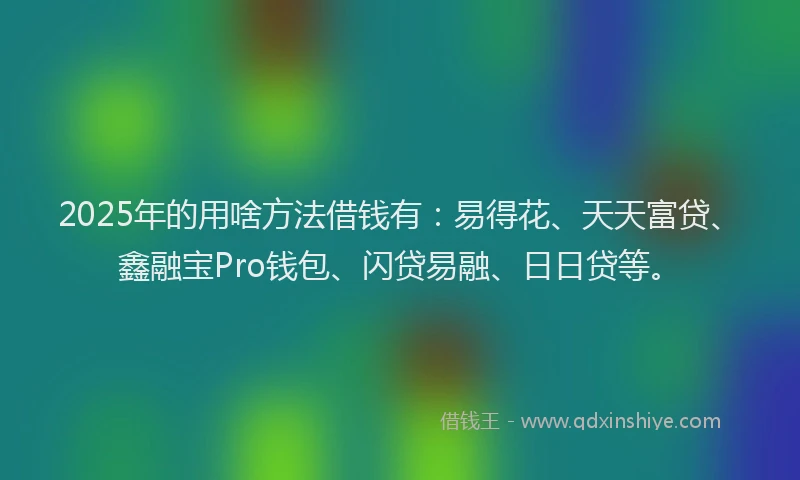 2025年的用啥方法借钱有：易得花、天天富贷、鑫融宝Pro钱包、闪贷易融、日日贷等。