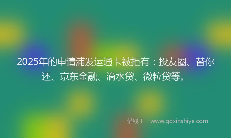 2025年的申请浦发运通卡被拒有：投友圈、替你还、京东金融、滴水贷、微粒贷等。