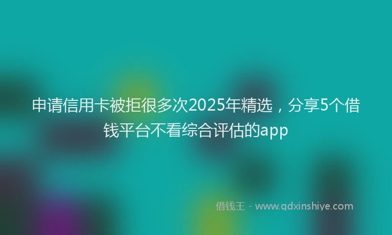 申请信用卡被拒很多次2025年精选，分享5个借钱平台不看综合评估的app