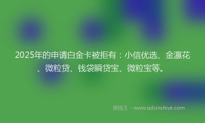 2025年的申请白金卡被拒有：小信优选、金瀛花、微粒贷、钱袋瞬贷宝、微粒宝等。