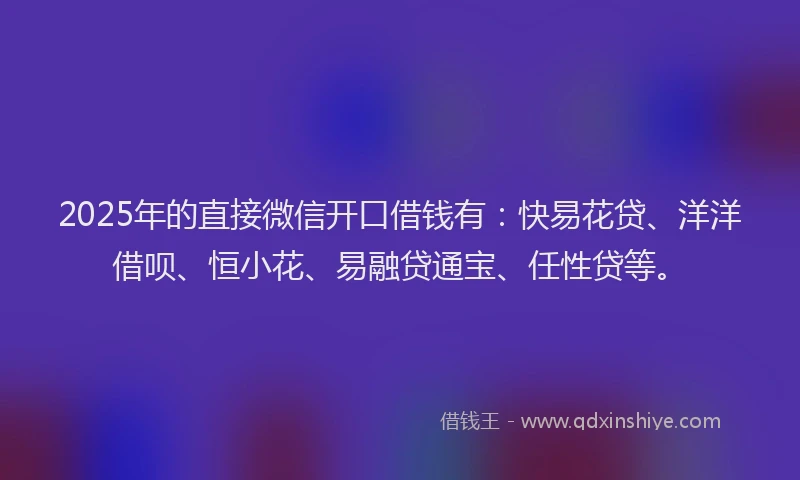 2025年的直接微信开口借钱有：快易花贷、洋洋借呗、恒小花、易融贷通宝、任性贷等。