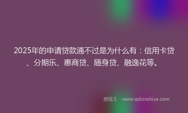 2025年的申请贷款通不过是为什么有：信用卡贷、分期乐、惠商贷、随身贷、融逸花等。