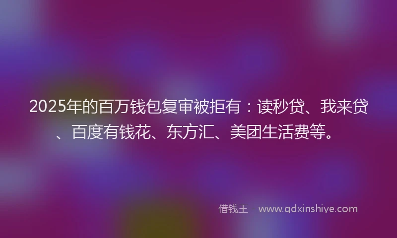 2025年的百万钱包复审被拒有：读秒贷、我来贷、百度有钱花、东方汇、美团生活费等。