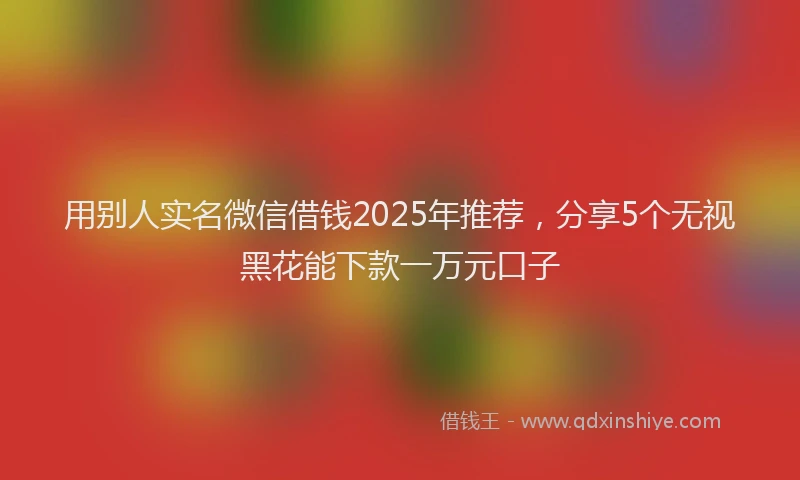 用别人实名微信借钱2025年推荐，分享5个无视黑花能下款一万元口子