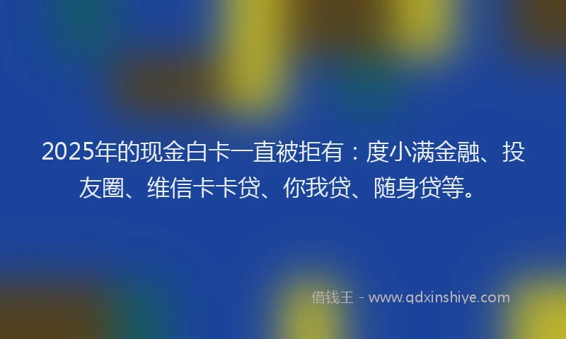 2025年的现金白卡一直被拒有：度小满金融、投友圈、维信卡卡贷、你我贷、随身贷等。