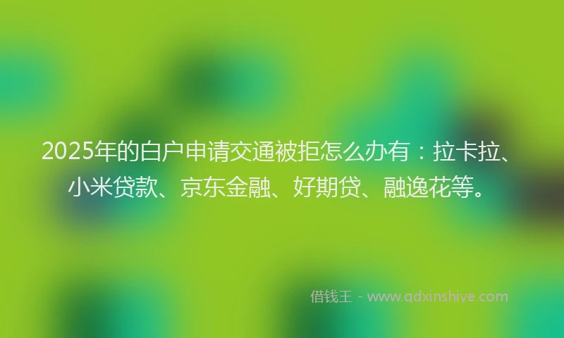 2025年的白户申请交通被拒怎么办有：拉卡拉、小米贷款、京东金融、好期贷、融逸花等。