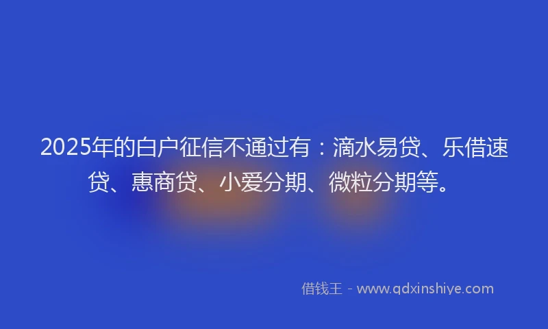 2025年的白户征信不通过有：滴水易贷、乐借速贷、惠商贷、小爱分期、微粒分期等。