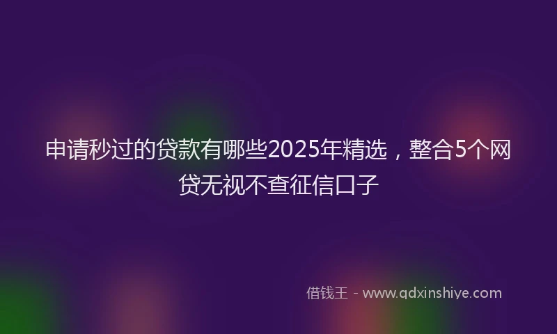 申请秒过的贷款有哪些2025年精选，整合5个网贷无视不查征信口子