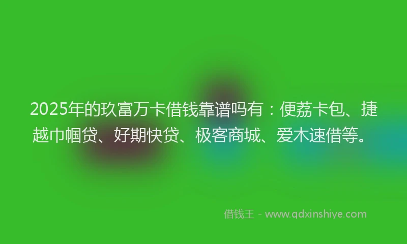 2025年的玖富万卡借钱靠谱吗有：便荔卡包、捷越巾帼贷、好期快贷、极客商城、爱木速借等。