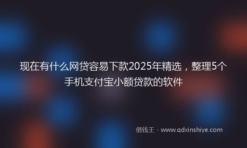 现在有什么网贷容易下款2025年精选，整理5个手机支付宝小额贷款的软件