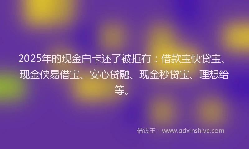 2025年的现金白卡还了被拒有：借款宝快贷宝、现金侠易借宝、安心贷融、现金秒贷宝、理想给等。