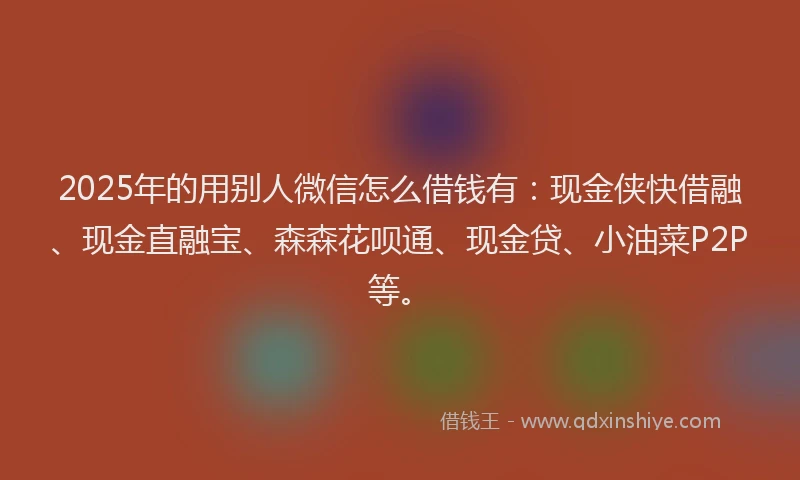 2025年的用别人微信怎么借钱有：现金侠快借融、现金直融宝、森森花呗通、现金贷、小油菜P2P等。