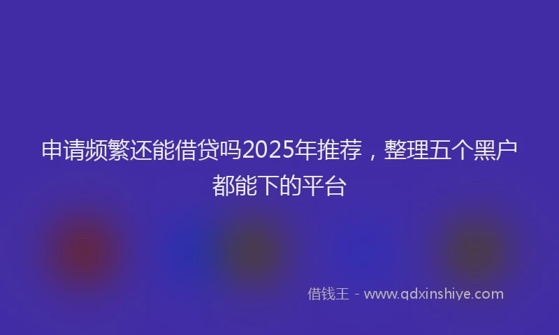 申请频繁还能借贷吗2025年推荐，整理五个黑户都能下的平台