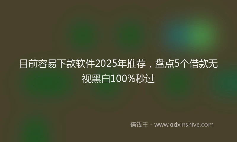 目前容易下款软件2025年推荐，盘点5个借款无视黑白100%秒过