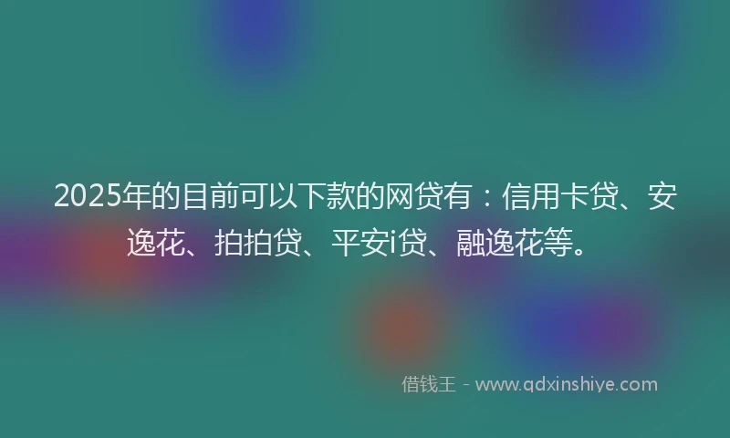 2025年的目前可以下款的网贷有：信用卡贷、安逸花、拍拍贷、平安i贷、融逸花等。